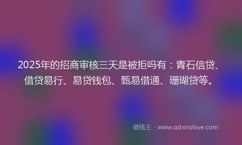 2025年的招商审核三天是被拒吗有：青石信贷、借贷易行、易贷钱包、甄易借通、珊瑚贷等。