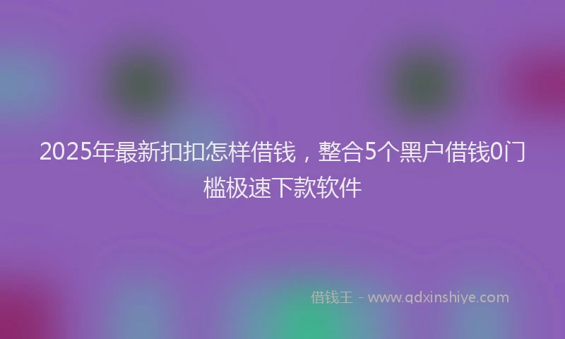 2025年最新扣扣怎样借钱，整合5个黑户借钱0门槛极速下款软件