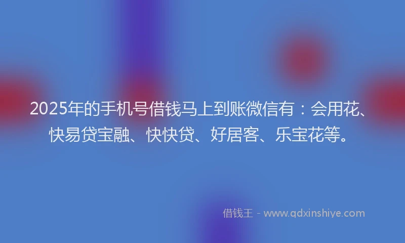 2025年的手机号借钱马上到账微信有：会用花、快易贷宝融、快快贷、好居客、乐宝花等。