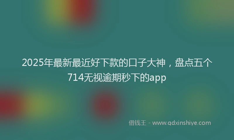 2025年最新最近好下款的口子大神，盘点五个714无视逾期秒下的app