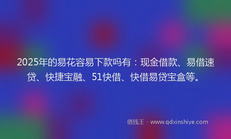 2025年的易花容易下款吗有：现金借款、易借速贷、快捷宝融、51快借、快借易贷宝盒等。