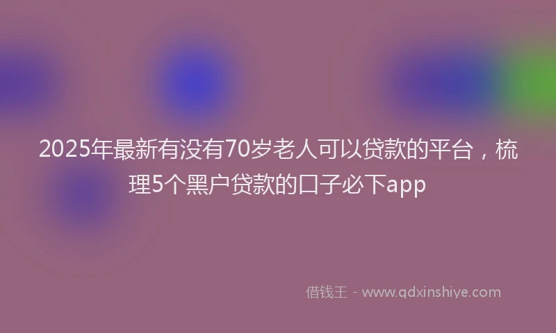 2025年最新有没有70岁老人可以贷款的平台，梳理5个黑户贷款的口子必下app