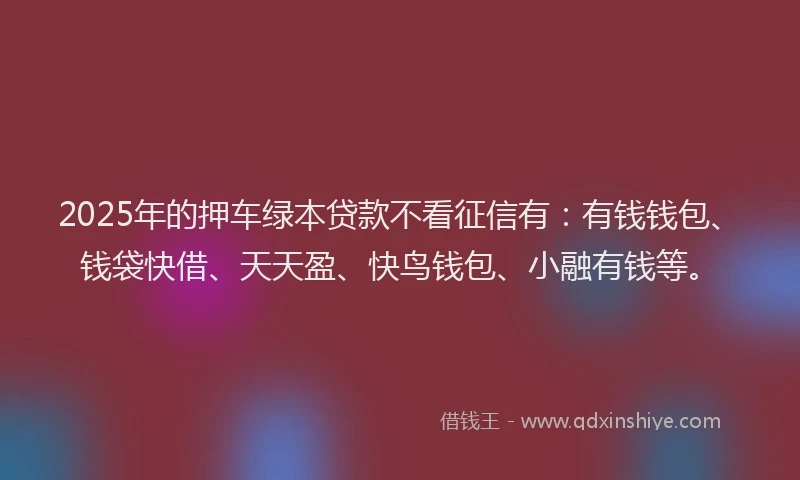 2025年的押车绿本贷款不看征信有：有钱钱包、钱袋快借、天天盈、快鸟钱包、小融有钱等。