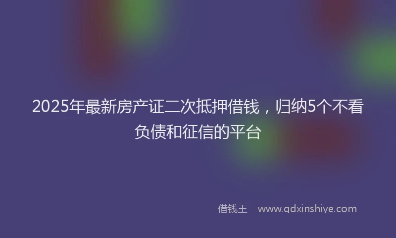 2025年最新房产证二次抵押借钱，归纳5个不看负债和征信的平台