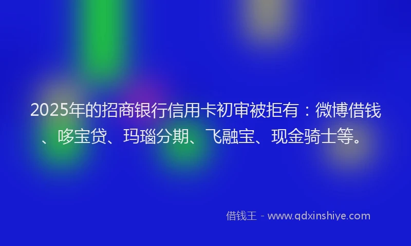 2025年的招商银行信用卡初审被拒有：微博借钱、哆宝贷、玛瑙分期、飞融宝、现金骑士等。