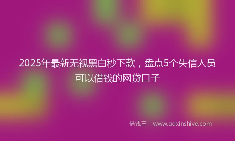 2025年最新无视黑白秒下款，盘点5个失信人员可以借钱的网贷口子