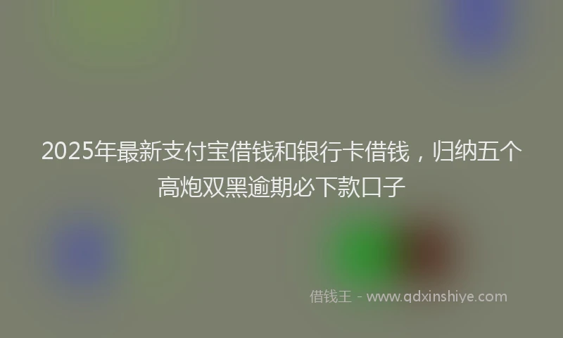 2025年最新支付宝借钱和银行卡借钱，归纳五个高炮双黑逾期必下款口子