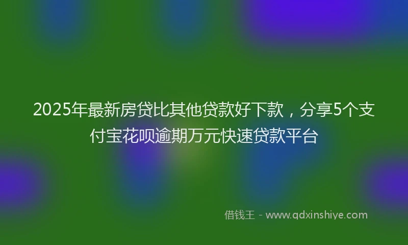 2025年最新房贷比其他贷款好下款，分享5个支付宝花呗逾期万元快速贷款平台
