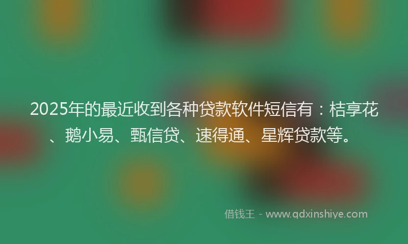 2025年的最近收到各种贷款软件短信有：桔享花、鹅小易、甄信贷、速得通、星辉贷款等。