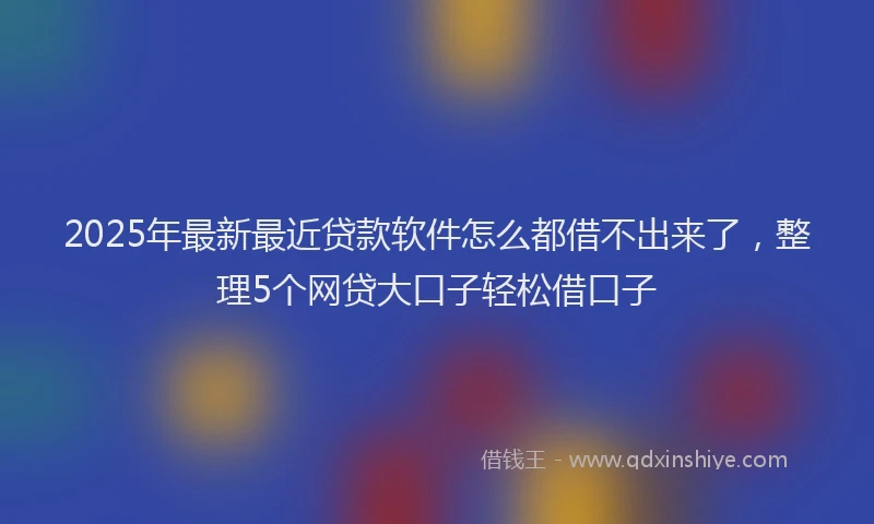 2025年最新最近贷款软件怎么都借不出来了，整理5个网贷大口子轻松借口子