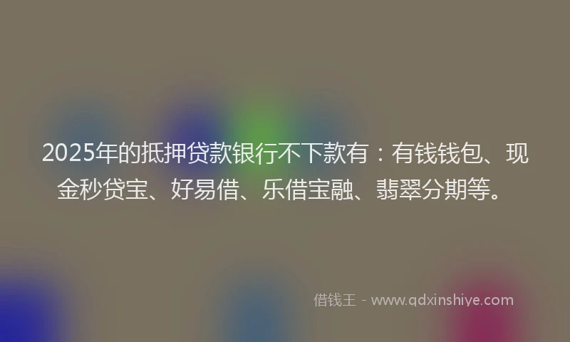 2025年的抵押贷款银行不下款有：有钱钱包、现金秒贷宝、好易借、乐借宝融、翡翠分期等。