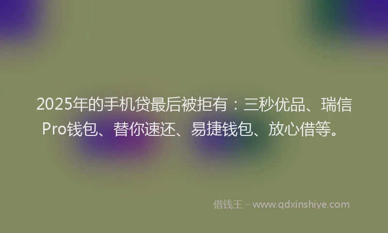 2025年的手机贷最后被拒有：三秒优品、瑞信Pro钱包、替你速还、易捷钱包、放心借等。