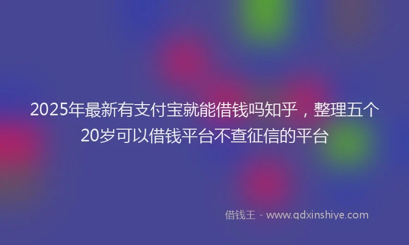 2025年最新有支付宝就能借钱吗知乎，整理五个20岁可以借钱平台不查征信的平台