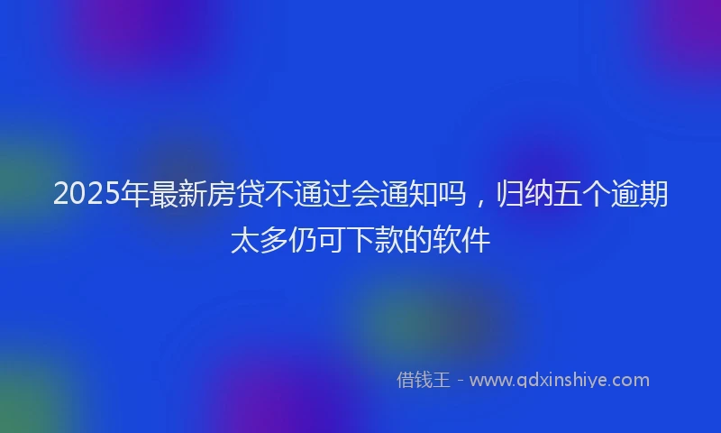 2025年最新房贷不通过会通知吗，归纳五个逾期太多仍可下款的软件