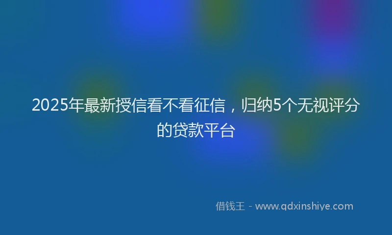 2025年最新授信看不看征信，归纳5个无视评分的贷款平台