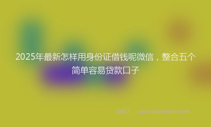 2025年最新怎样用身份证借钱呢微信，整合五个简单容易贷款口子