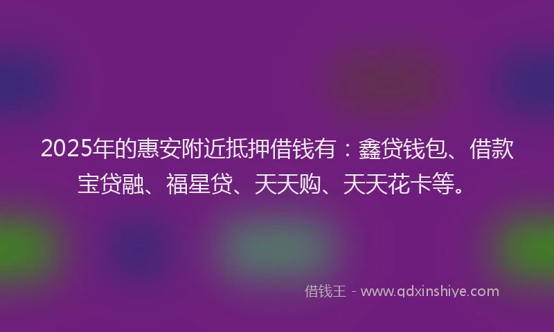 2025年的惠安附近抵押借钱有：鑫贷钱包、借款宝贷融、福星贷、天天购、天天花卡等。