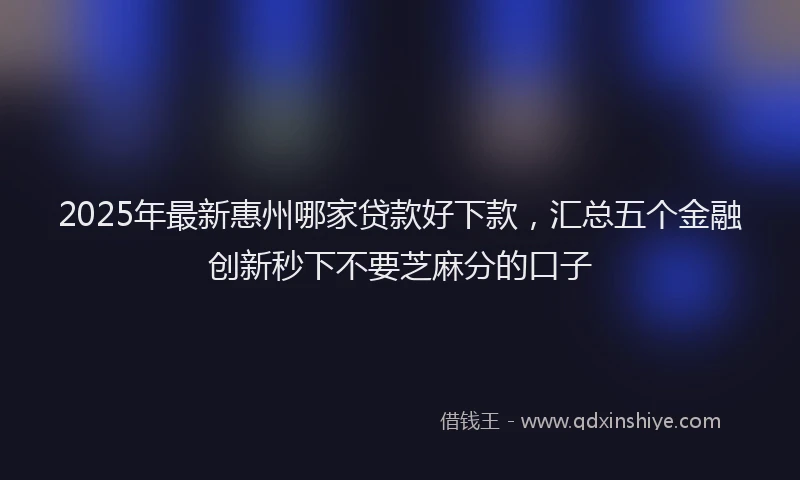 2025年最新惠州哪家贷款好下款，汇总五个金融创新秒下不要芝麻分的口子