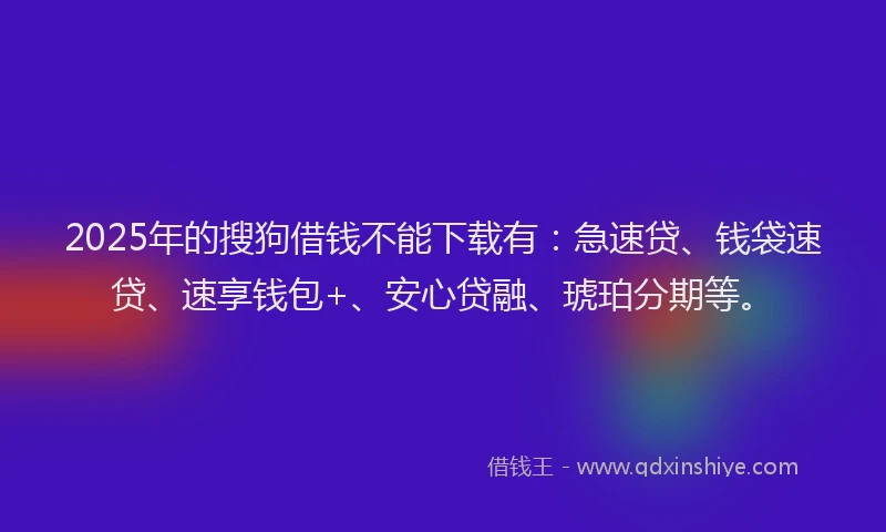 2025年的搜狗借钱不能下载有：急速贷、钱袋速贷、速享钱包+、安心贷融、琥珀分期等。