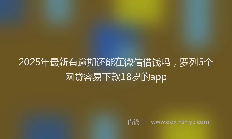 2025年最新有逾期还能在微信借钱吗，罗列5个网贷容易下款18岁的app