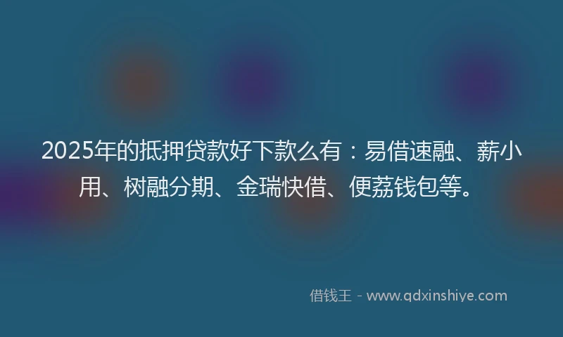2025年的抵押贷款好下款么有：易借速融、薪小用、树融分期、金瑞快借、便荔钱包等。