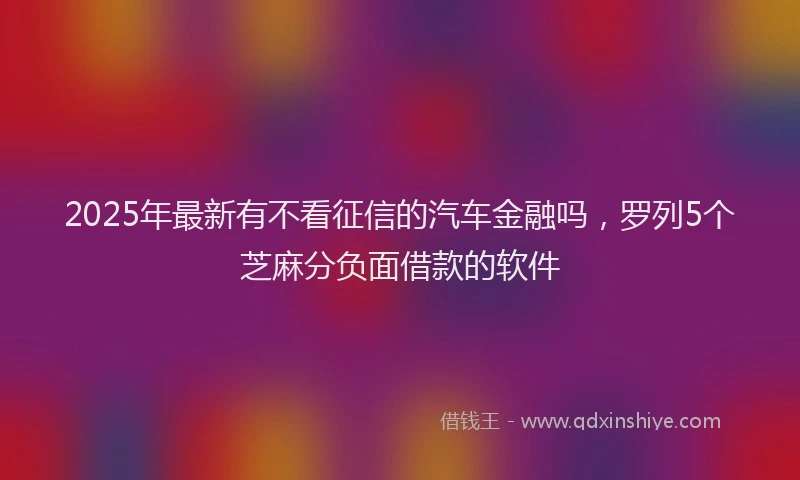 2025年最新有不看征信的汽车金融吗，罗列5个芝麻分负面借款的软件