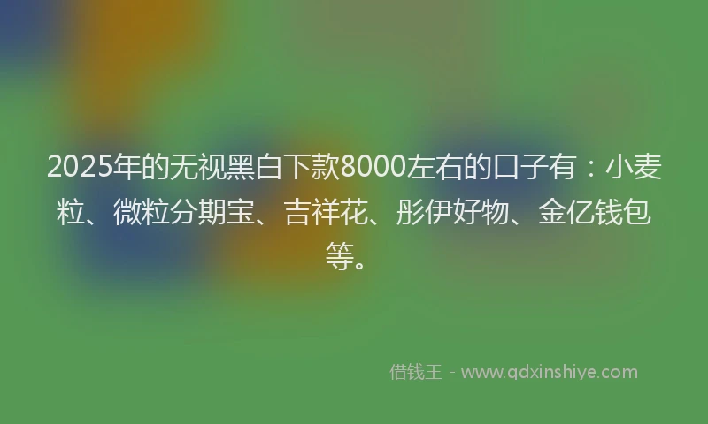 2025年的无视黑白下款8000左右的口子有：小麦粒、微粒分期宝、吉祥花、彤伊好物、金亿钱包等。