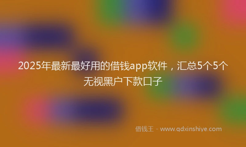 2025年最新最好用的借钱app软件，汇总5个5个无视黑户下款口子