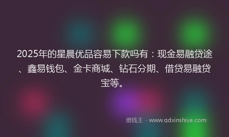 2025年的星晨优品容易下款吗有：现金易融贷途、鑫易钱包、金卡商城、钻石分期、借贷易融贷宝等。