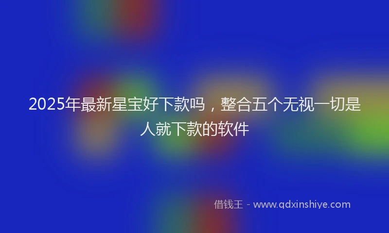 2025年最新星宝好下款吗，整合五个无视一切是人就下款的软件