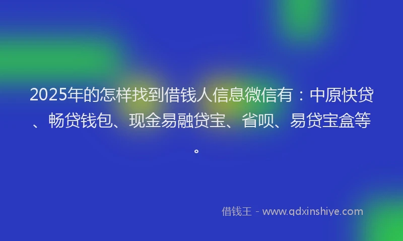 2025年的怎样找到借钱人信息微信有：中原快贷、畅贷钱包、现金易融贷宝、省呗、易贷宝盒等。
