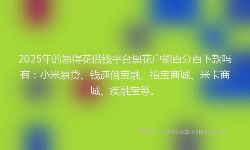 2025年的易得花借钱平台黑花户能百分百下款吗有：小米易贷、钱速借宝融、招宝商城、米卡商城、疾融宝等。