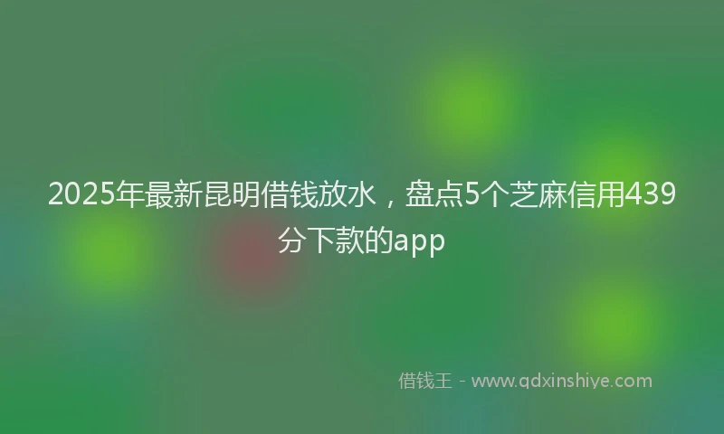2025年最新昆明借钱放水，盘点5个芝麻信用439分下款的app