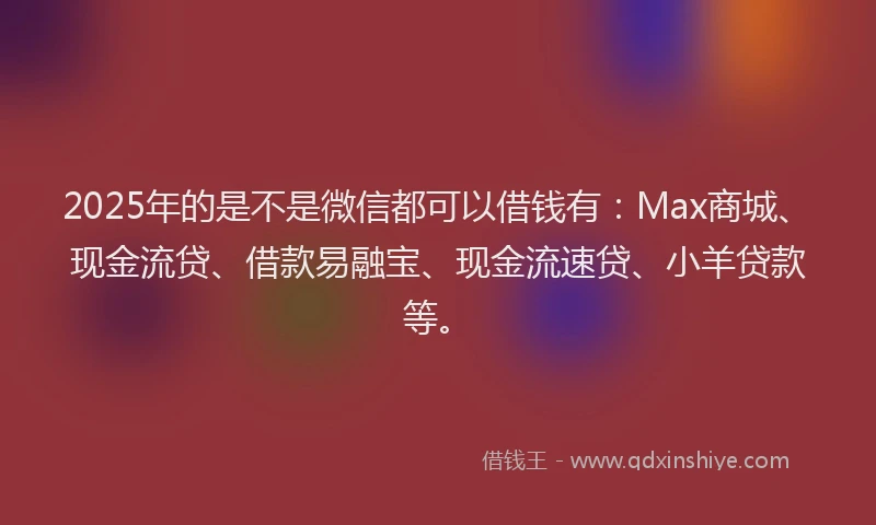 2025年的是不是微信都可以借钱有：Max商城、现金流贷、借款易融宝、现金流速贷、小羊贷款等。