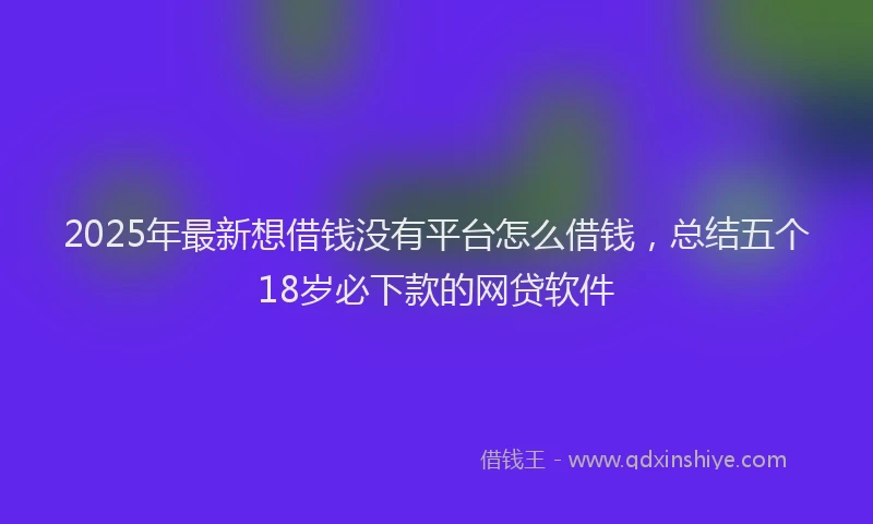 2025年最新想借钱没有平台怎么借钱，总结五个18岁必下款的网贷软件