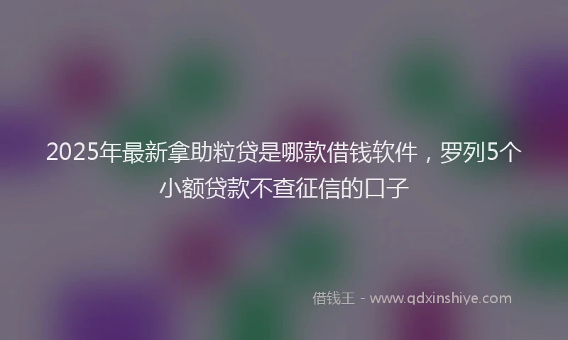 2025年最新拿助粒贷是哪款借钱软件，罗列5个小额贷款不查征信的口子