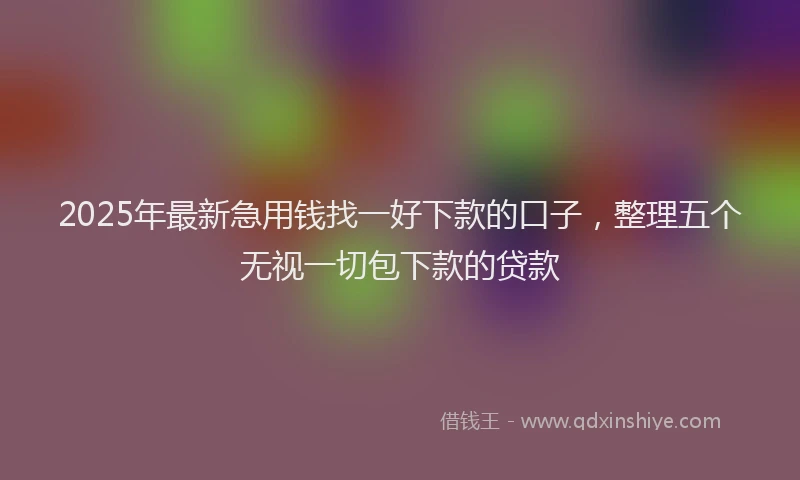 2025年最新急用钱找一好下款的口子，整理五个无视一切包下款的贷款