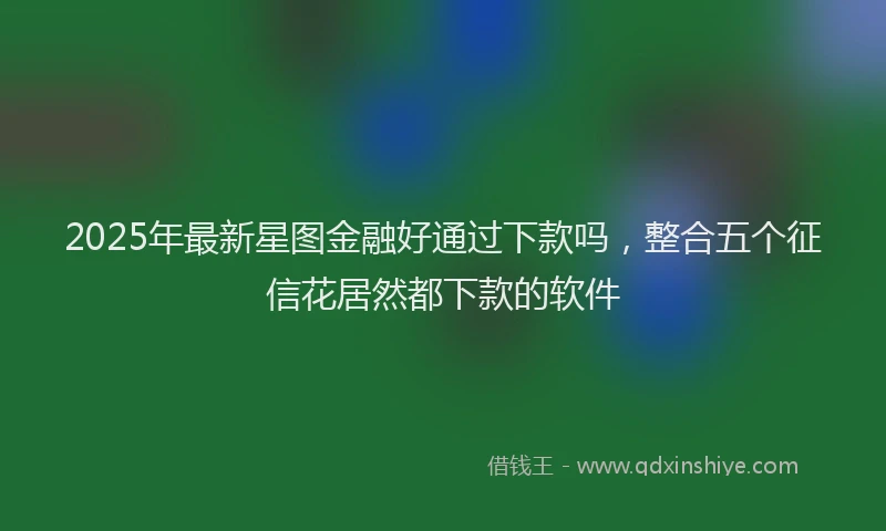 2025年最新星图金融好通过下款吗，整合五个征信花居然都下款的软件