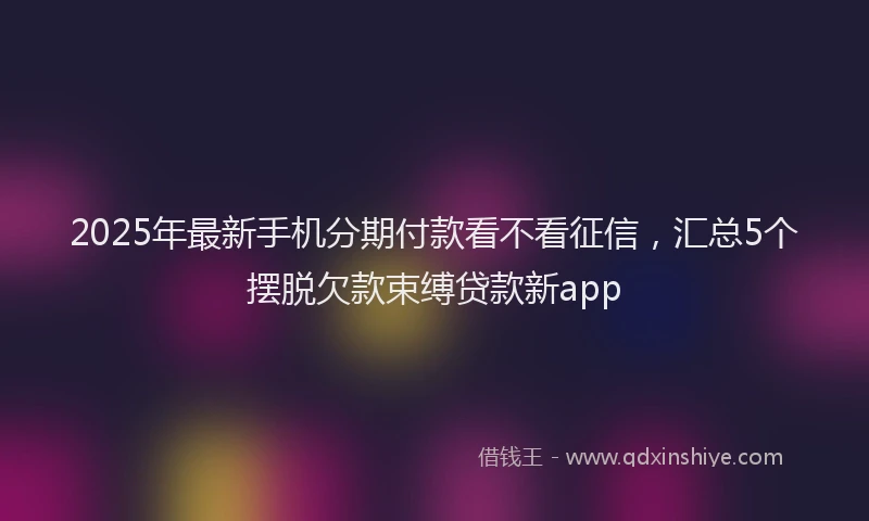 2025年最新手机分期付款看不看征信，汇总5个摆脱欠款束缚贷款新app