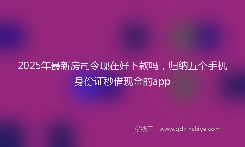 2025年最新房司令现在好下款吗，归纳五个手机身份证秒借现金的app