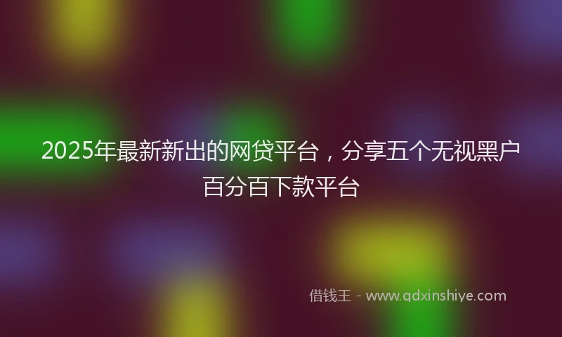 2025年最新新出的网贷平台，分享五个无视黑户百分百下款平台