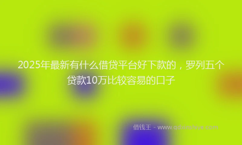 2025年最新有什么借贷平台好下款的，罗列五个贷款10万比较容易的口子