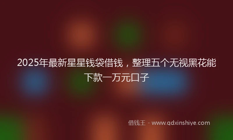 2025年最新星星钱袋借钱，整理五个无视黑花能下款一万元口子