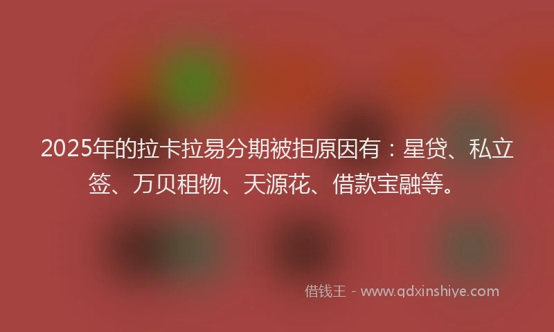 2025年的拉卡拉易分期被拒原因有：星贷、私立签、万贝租物、天源花、借款宝融等。