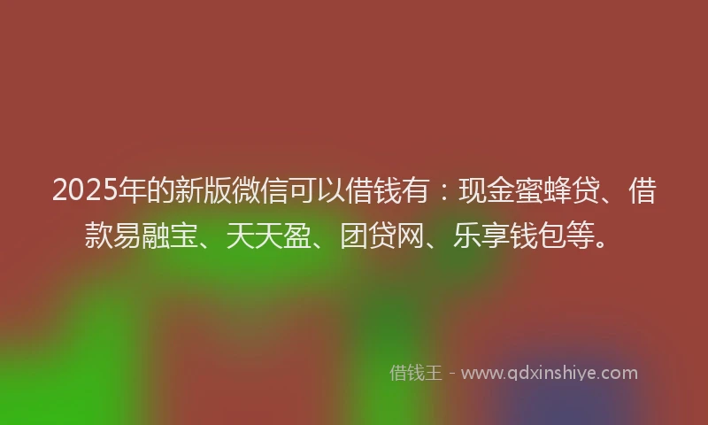 2025年的新版微信可以借钱有：现金蜜蜂贷、借款易融宝、天天盈、团贷网、乐享钱包等。