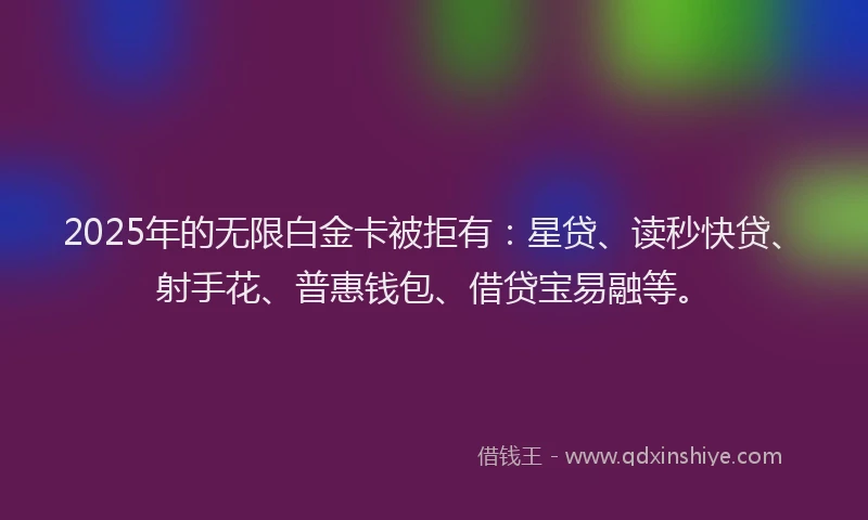 2025年的无限白金卡被拒有：星贷、读秒快贷、射手花、普惠钱包、借贷宝易融等。