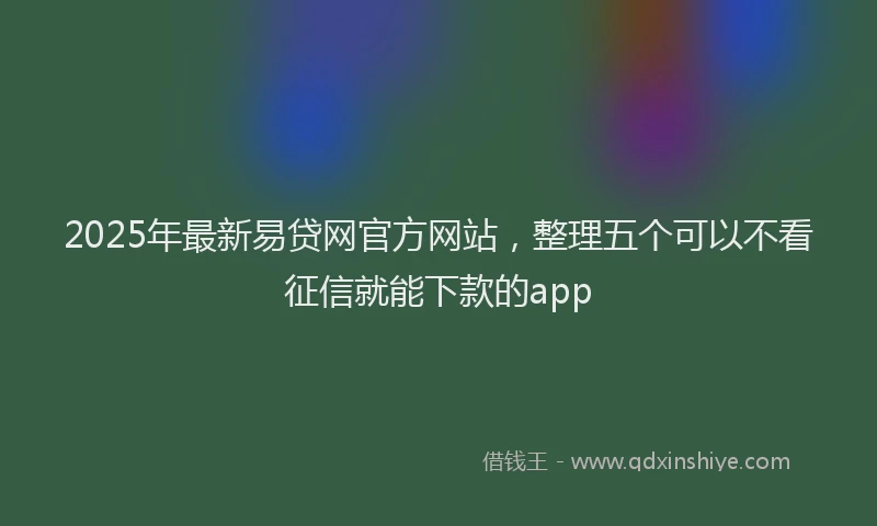 2025年最新易贷网官方网站，整理五个可以不看征信就能下款的app