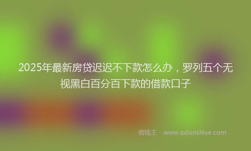 2025年最新房贷迟迟不下款怎么办，罗列五个无视黑白百分百下款的借款口子