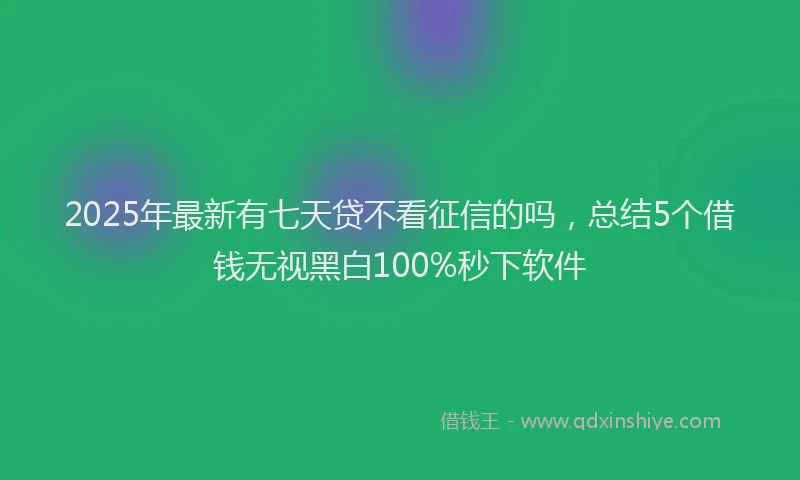 2025年最新有七天贷不看征信的吗，总结5个借钱无视黑白100%秒下软件