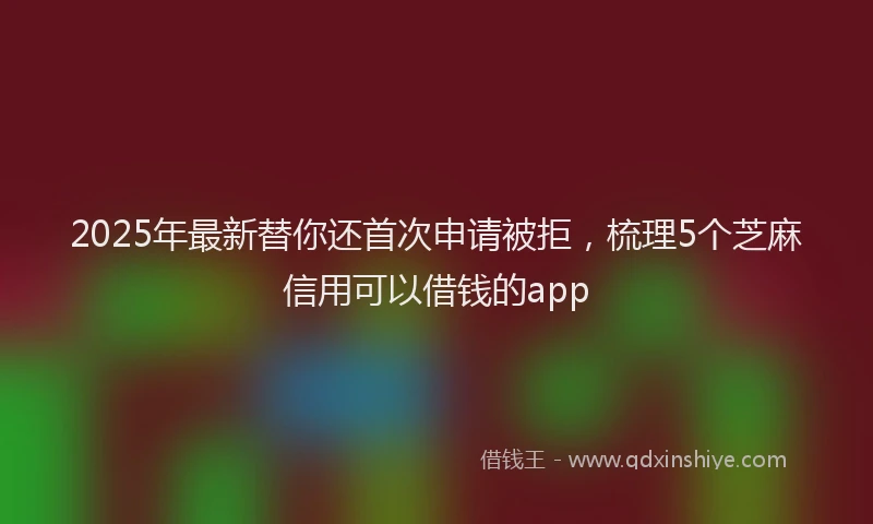 2025年最新替你还首次申请被拒，梳理5个芝麻信用可以借钱的app